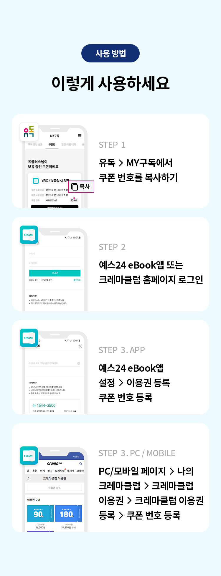 사용 방법 
이렇게 사용하세요 
STEP 1 유독> MY구독에서 쿠폰 번호를 복사하기 
STEP 2 예스24 eBook앱 또는 크레마클럽 홈페이지 로그인 
STEP 3. PC / MOBILE PC/모바일 페이지 > 나의 크레마클럽 > 크레마클럽 이용권 > 크레마클럽 이용권 등록 > 쿠폰 번호 등록